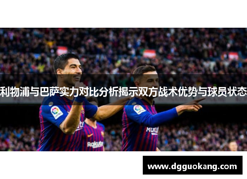 利物浦与巴萨实力对比分析揭示双方战术优势与球员状态