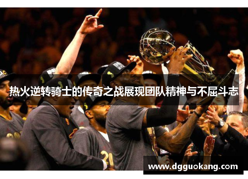 热火逆转骑士的传奇之战展现团队精神与不屈斗志